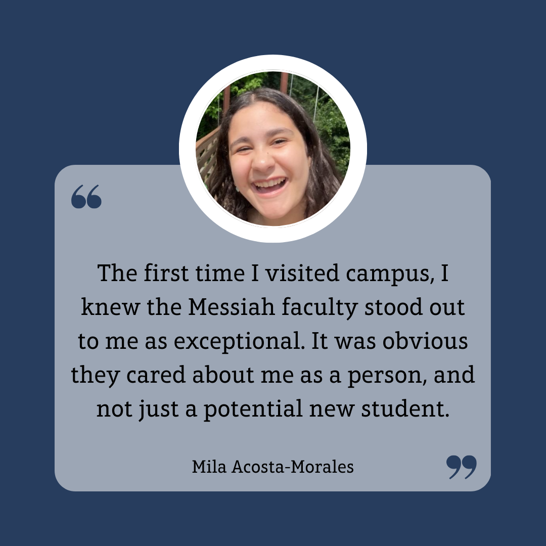 student quote: The first time I visited campus, I knew Messiah facult stood out to me as exceptional. It was obvious they cared about me as a person, and not just a potential new student.